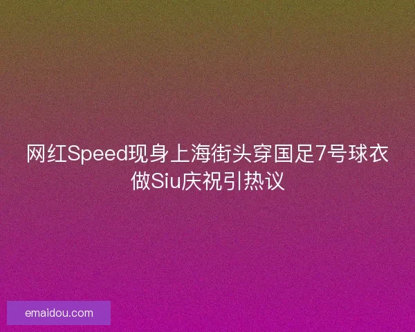 网红Speed现身上海街头穿国足7号球衣做Siu庆祝引热议