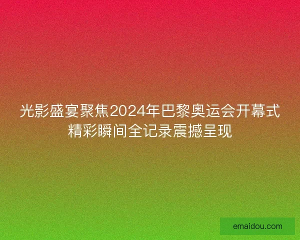 光影盛宴聚焦2024年巴黎奥运会开幕式精彩瞬间全记录震撼呈现
