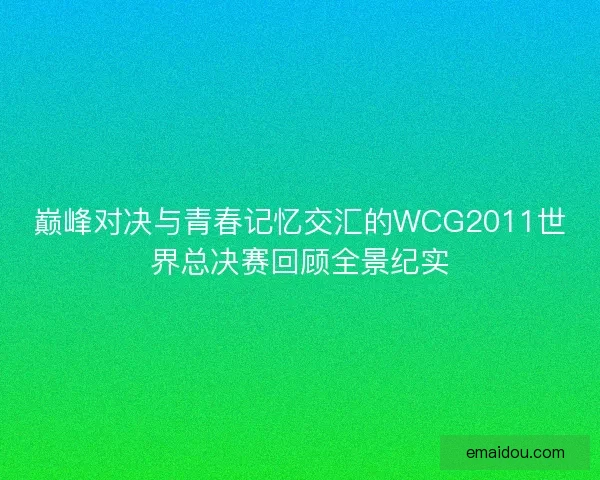巅峰对决与青春记忆交汇的WCG2011世界总决赛回顾全景纪实