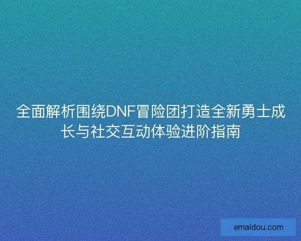 全面解析围绕DNF冒险团打造全新勇士成长与社交互动体验进阶指南