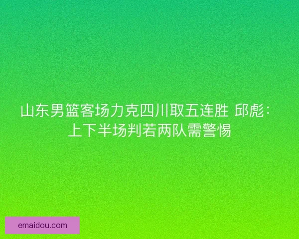 山东男篮客场力克四川取五连胜 邱彪：上下半场判若两队需警惕