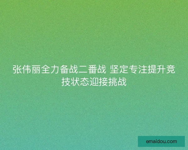 张伟丽全力备战二番战 坚定专注提升竞技状态迎接挑战
