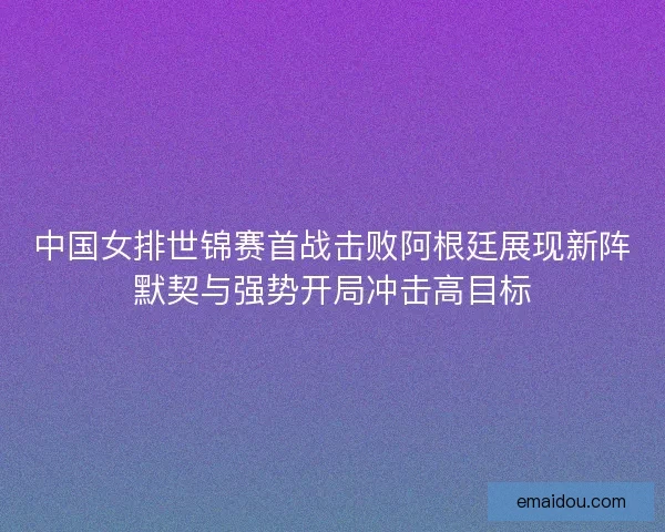 中国女排世锦赛首战击败阿根廷展现新阵默契与强势开局冲击高目标