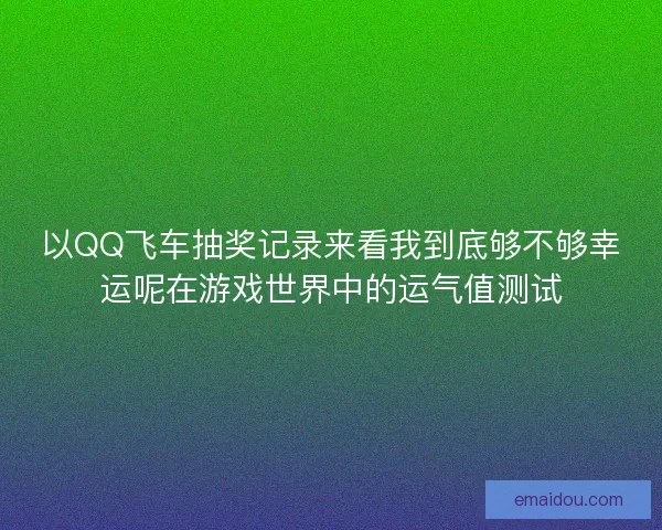 以QQ飞车抽奖记录来看我到底够不够幸运呢在游戏世界中的运气值测试