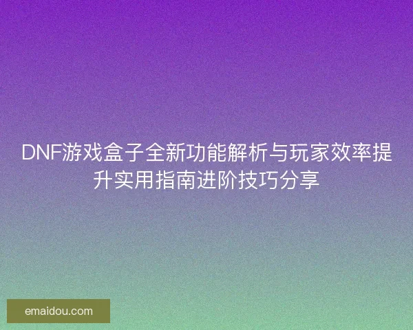 DNF游戏盒子全新功能解析与玩家效率提升实用指南进阶技巧分享