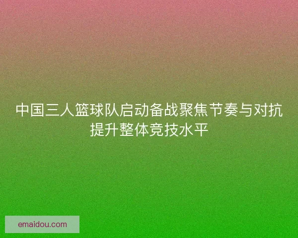中国三人篮球队启动备战聚焦节奏与对抗提升整体竞技水平