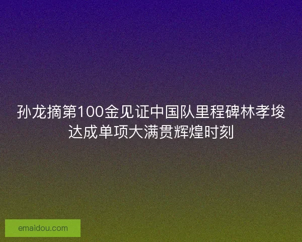 孙龙摘第100金见证中国队里程碑林孝埈达成单项大满贯辉煌时刻