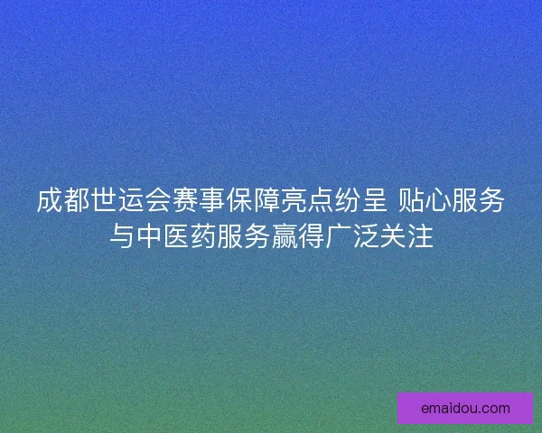 成都世运会赛事保障亮点纷呈 贴心服务与中医药服务赢得广泛关注