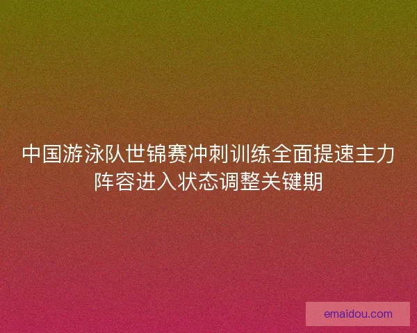 中国游泳队世锦赛冲刺训练全面提速主力阵容进入状态调整关键期