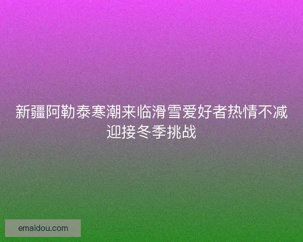 新疆阿勒泰寒潮来临滑雪爱好者热情不减迎接冬季挑战