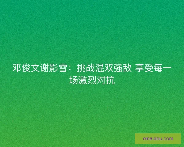 邓俊文谢影雪：挑战混双强敌 享受每一场激烈对抗