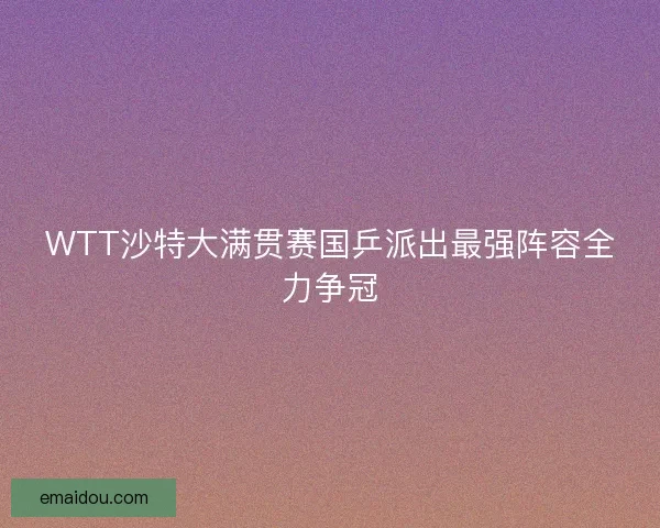 WTT沙特大满贯赛国乒派出最强阵容全力争冠