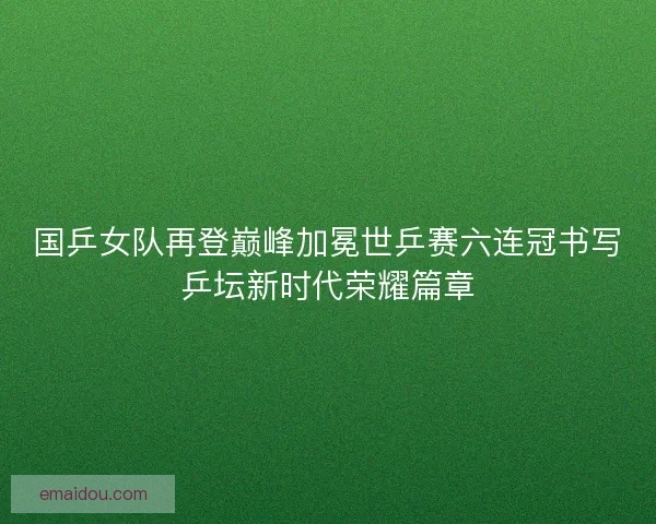 国乒女队再登巅峰加冕世乒赛六连冠书写乒坛新时代荣耀篇章