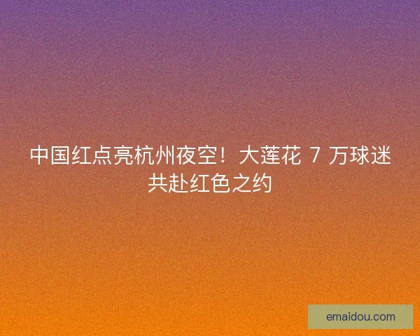 中国红点亮杭州夜空！大莲花 7 万球迷共赴红色之约