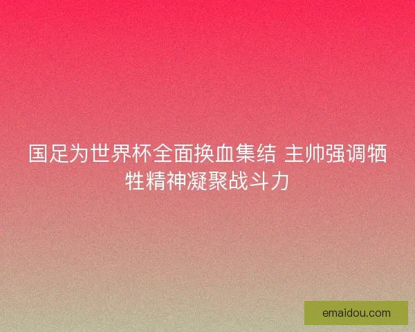 国足为世界杯全面换血集结 主帅强调牺牲精神凝聚战斗力
