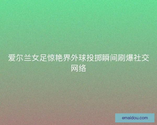 爱尔兰女足惊艳界外球投掷瞬间刷爆社交网络