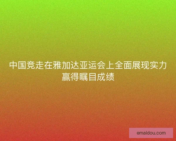 中国竞走在雅加达亚运会上全面展现实力赢得瞩目成绩 中国竞走在雅加达亚运会上全面展现实力赢得瞩目成绩