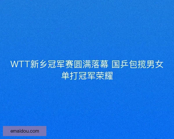 WTT新乡冠军赛圆满落幕 国乒包揽男女单打冠军荣耀