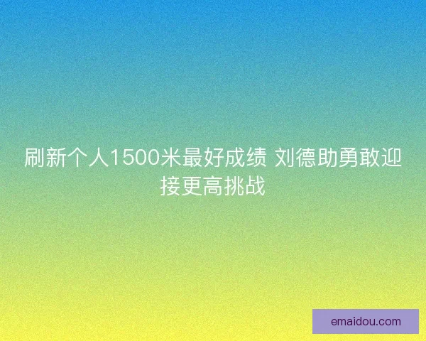 刷新个人1500米最好成绩 刘德助勇敢迎接更高挑战