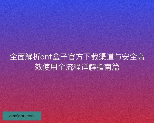 全面解析dnf盒子官方下载渠道与安全高效使用全流程详解指南篇